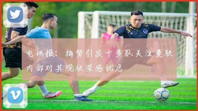 电讯报：梅努引发十多队关注曼联内部对其现状深感忧虑