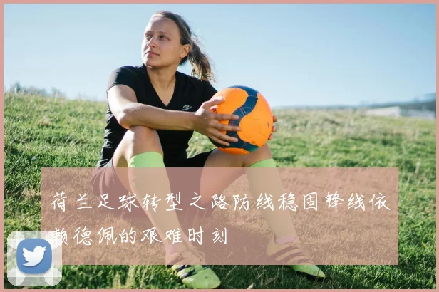 荷兰足球转型之路防线稳固锋线依赖德佩的艰难时刻