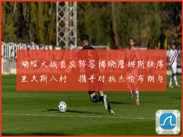 湖绿大战首发阵容揭晓詹姆斯缺席里夫斯八村塁携手对抗杰伦布朗与怀特