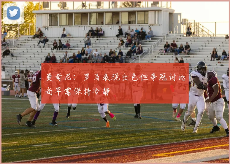 曼奇尼：罗马表现出色但争冠讨论尚早需保持冷静