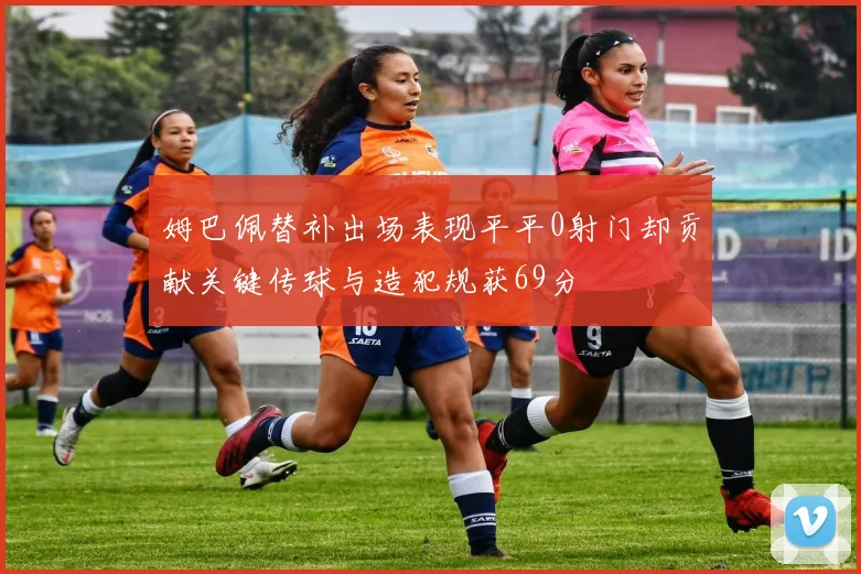 姆巴佩替补出场表现平平0射门却贡献关键传球与造犯规获69分
