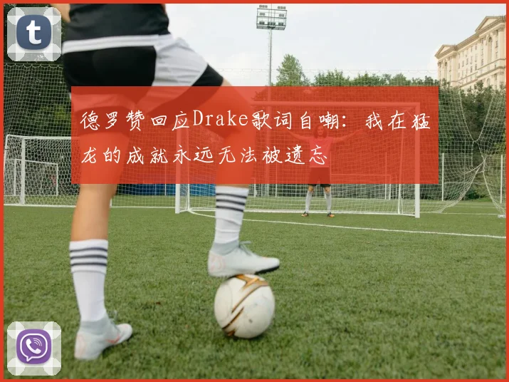 德罗赞回应Drake歌词自嘲：我在猛龙的成就永远无法被遗忘