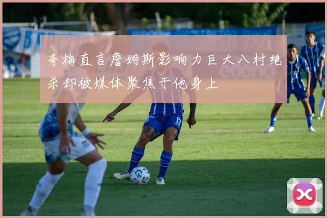夸梅直言詹姆斯影响力巨大八村绝杀却被媒体聚焦于他身上
