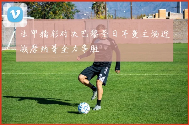 法甲精彩对决巴黎圣日耳曼主场迎战摩纳哥全力争胜