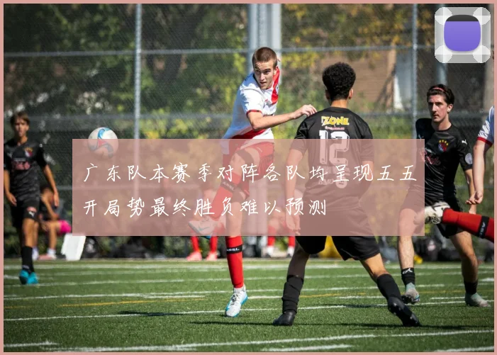 广东队本赛季对阵各队均呈现五五开局势最终胜负难以预测