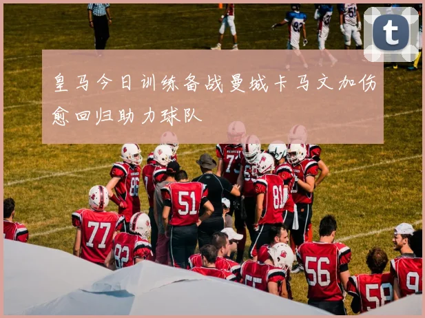 皇马今日训练备战曼城卡马文加伤愈回归助力球队