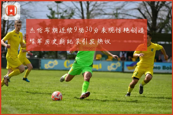 杰伦布朗连续9场30分表现惊艳创造绿军历史新纪录引发热议