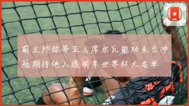 前主帅称蒂亚戈席尔瓦能助米兰冲冠期待他入选明年世界杯大名单