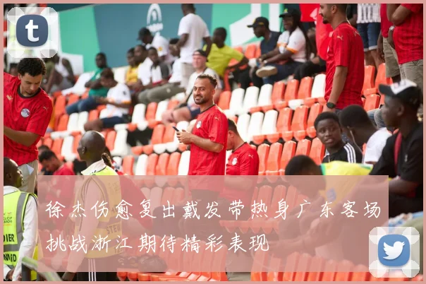 徐杰伤愈复出戴发带热身广东客场挑战浙江期待精彩表现