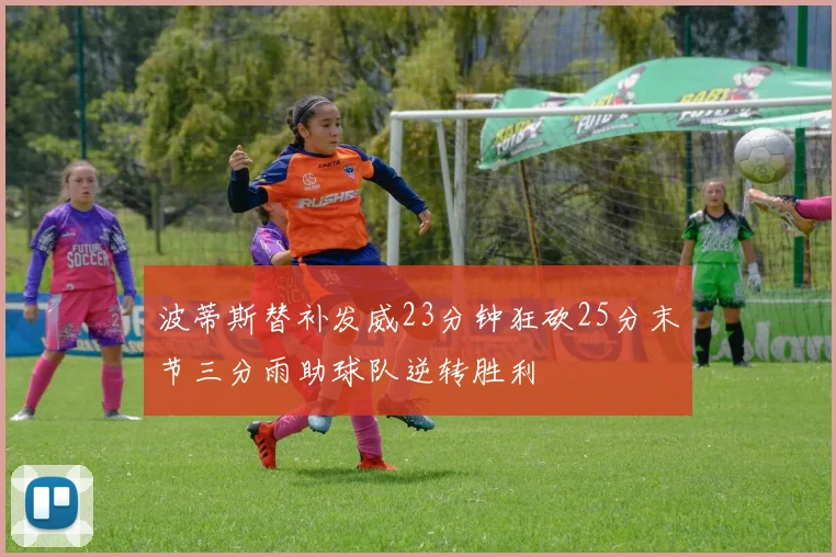 波蒂斯替补发威23分钟狂砍25分末节三分雨助球队逆转胜利