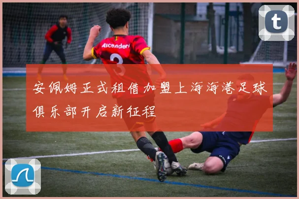 安佩姆正式租借加盟上海海港足球俱乐部开启新征程