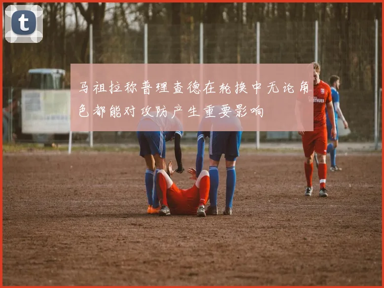 马祖拉称普理查德在轮换中无论角色都能对攻防产生重要影响