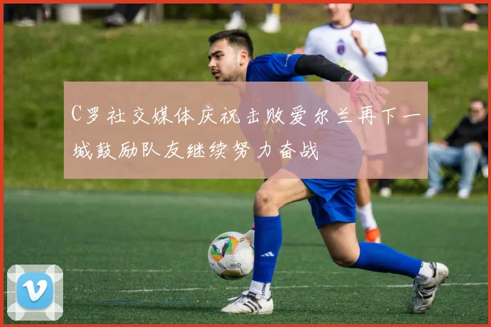 C罗社交媒体庆祝击败爱尔兰再下一城鼓励队友继续努力奋战