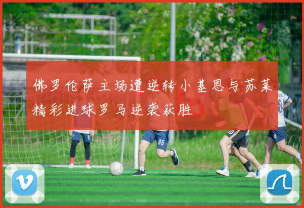 佛罗伦萨主场遭逆转小基恩与苏莱精彩进球罗马逆袭获胜