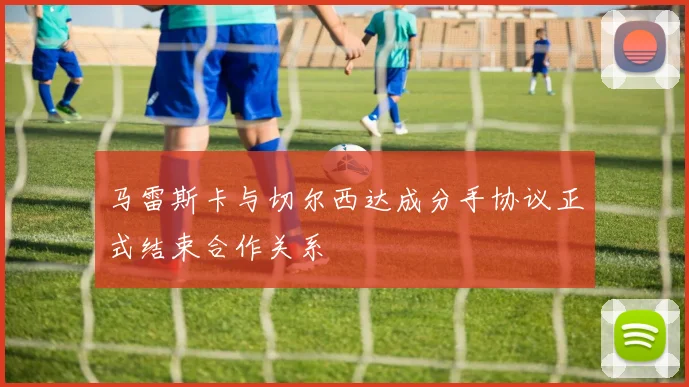 马雷斯卡与切尔西达成分手协议正式结束合作关系