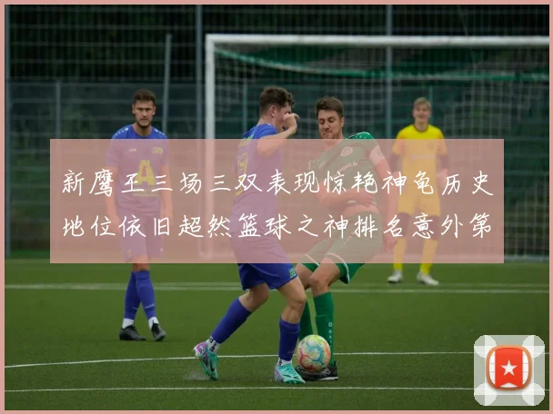 新鹰王三场三双表现惊艳神龟历史地位依旧超然篮球之神排名意外第三