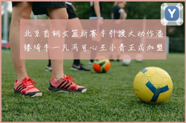 北京首钢女篮新赛季引援大动作潘臻琦李一凡冯可心王小青正式加盟
