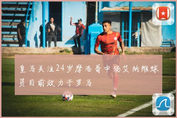 皇马关注24岁摩洛哥中场艾纳维球员目前效力于罗马