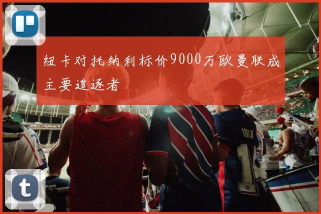 纽卡对托纳利标价9000万欧曼联成主要追逐者