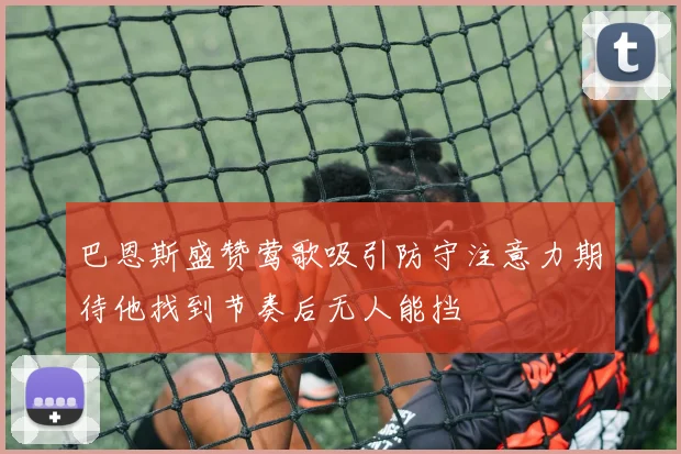 巴恩斯盛赞莺歌吸引防守注意力期待他找到节奏后无人能挡