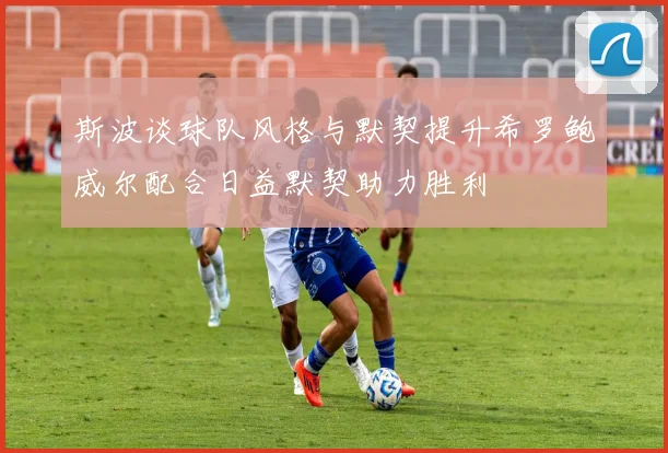 斯波谈球队风格与默契提升希罗鲍威尔配合日益默契助力胜利