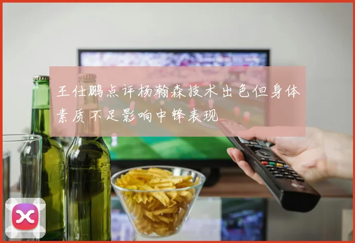 王仕鹏点评杨瀚森技术出色但身体素质不足影响中锋表现