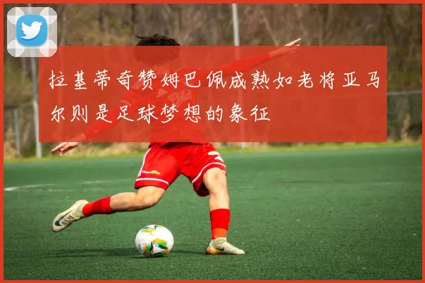 拉基蒂奇赞姆巴佩成熟如老将亚马尔则是足球梦想的象征