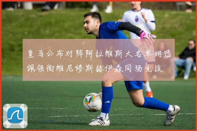 皇马公布对阵阿拉维斯大名单姆巴佩领衔维尼修斯赫伊森同场竞技