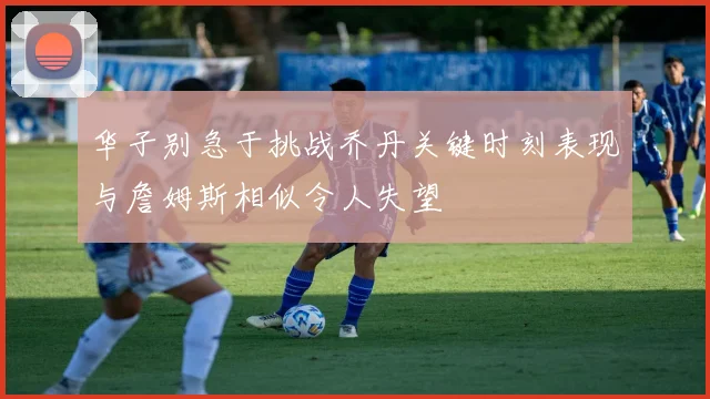 华子别急于挑战乔丹关键时刻表现与詹姆斯相似令人失望