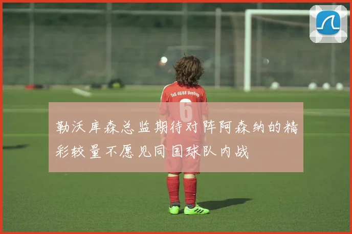 勒沃库森总监期待对阵阿森纳的精彩较量不愿见同国球队内战