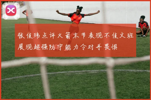 张佳玮点评火箭末节表现不佳文班展现超强防守能力令对手畏惧