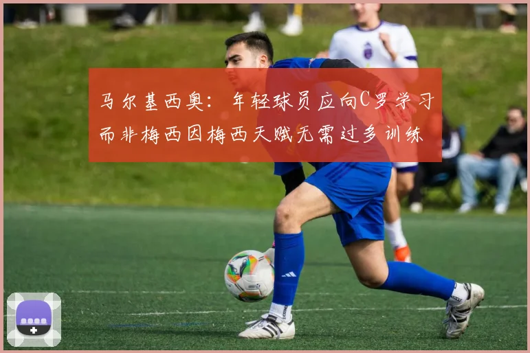 马尔基西奥：年轻球员应向C罗学习而非梅西因梅西天赋无需过多训练