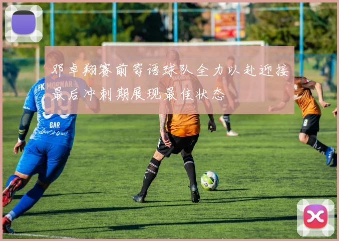 邓卓翔赛前寄语球队全力以赴迎接最后冲刺期展现最佳状态