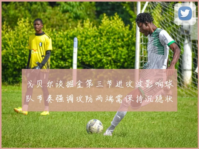 戈贝尔谈掘金第三节进攻波影响球队节奏强调攻防两端需保持沉稳状态