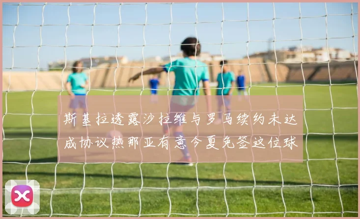 斯基拉透露沙拉维与罗马续约未达成协议热那亚有意今夏免签这位球员