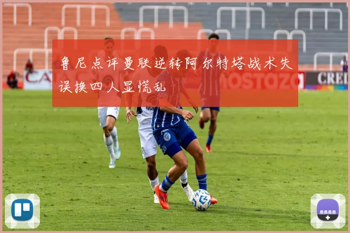 鲁尼点评曼联逆转阿尔特塔战术失误换四人显慌乱