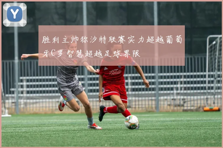 胜利主帅称沙特联赛实力超越葡萄牙C罗智慧超越足球界限