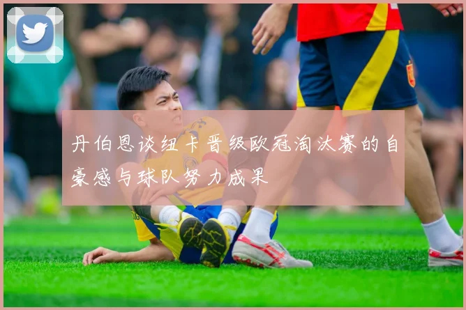 丹伯恩谈纽卡晋级欧冠淘汰赛的自豪感与球队努力成果