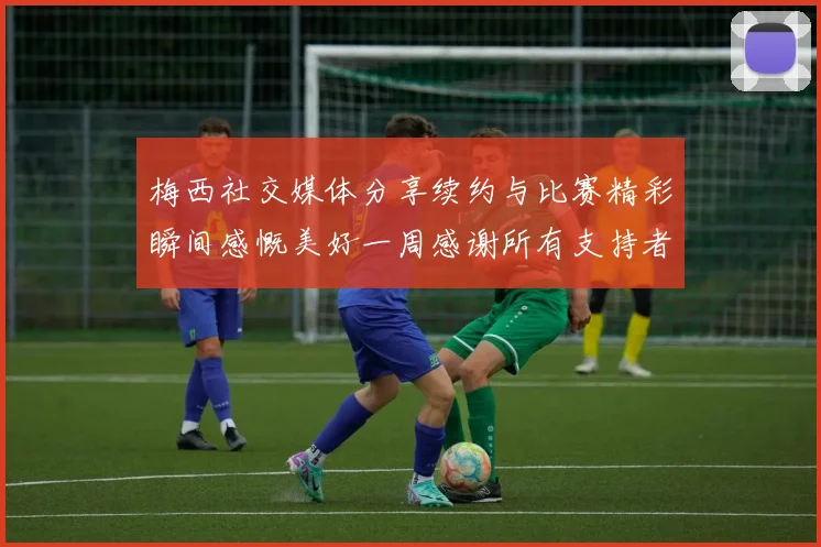 梅西社交媒体分享续约与比赛精彩瞬间感慨美好一周感谢所有支持者