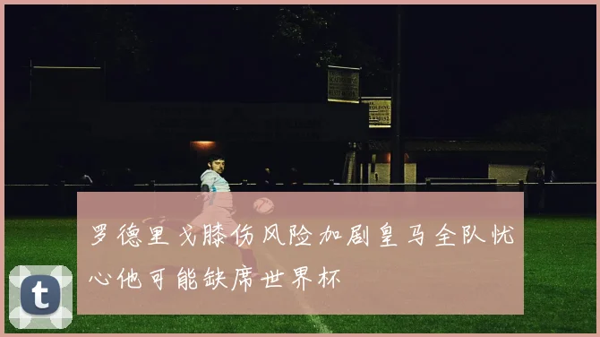 罗德里戈膝伤风险加剧皇马全队忧心他可能缺席世界杯