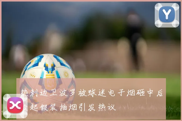 热刺边卫波罗被球迷电子烟砸中后捡起假装抽烟引发热议